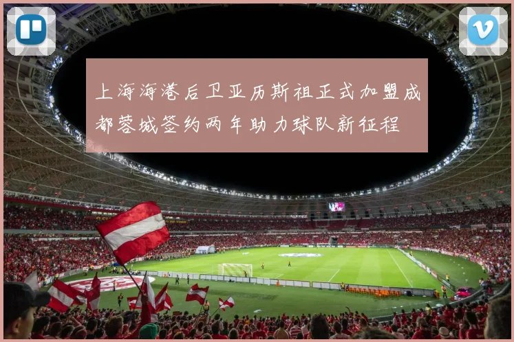 上海海港后卫亚历斯祖正式加盟成都蓉城签约两年助力球队新征程
