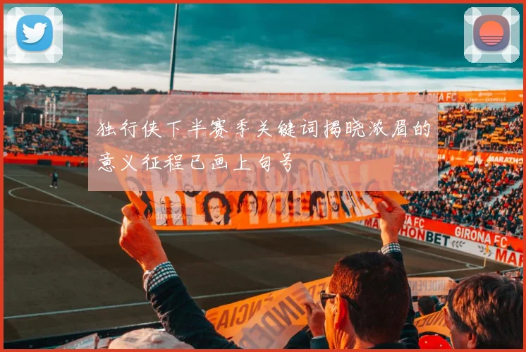 独行侠下半赛季关键词揭晓浓眉的意义征程已画上句号