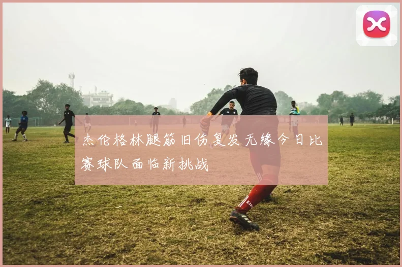 杰伦格林腿筋旧伤复发无缘今日比赛球队面临新挑战