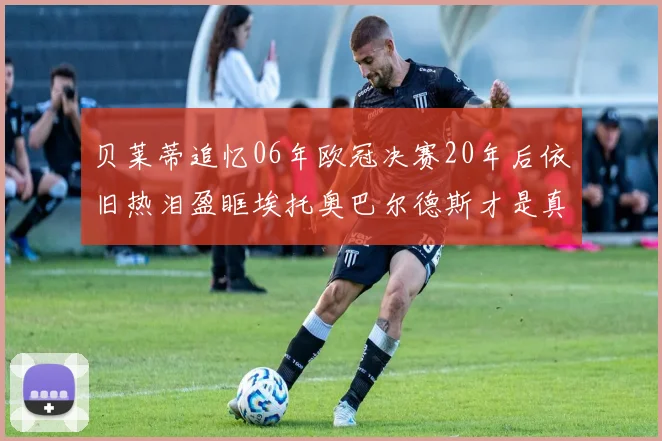 贝莱蒂追忆06年欧冠决赛20年后依旧热泪盈眶埃托奥巴尔德斯才是真正的英雄