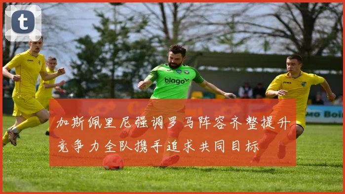 加斯佩里尼强调罗马阵容齐整提升竞争力全队携手追求共同目标