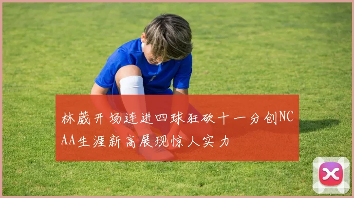 林葳开场连进四球狂砍十一分创NCAA生涯新高展现惊人实力