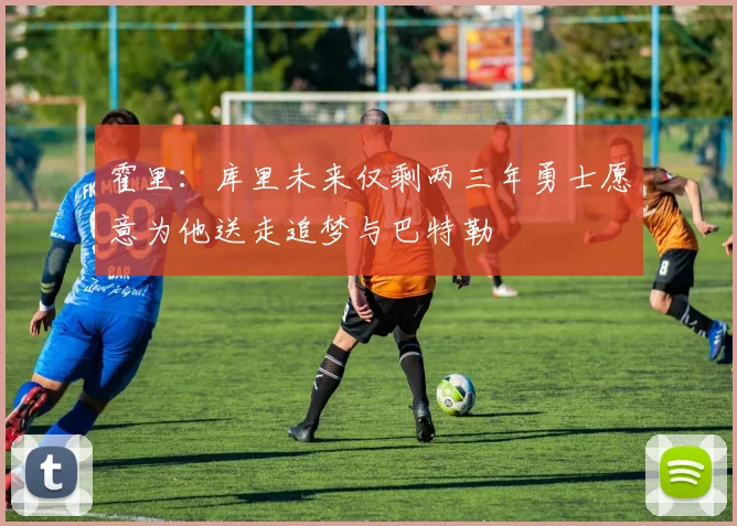 霍里：库里未来仅剩两三年勇士愿意为他送走追梦与巴特勒
