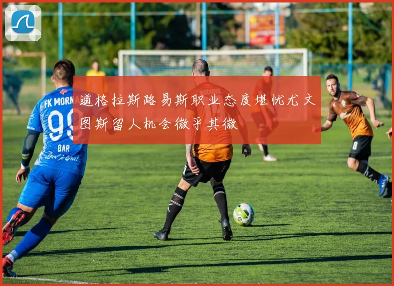 道格拉斯路易斯职业态度堪忧尤文图斯留人机会微乎其微