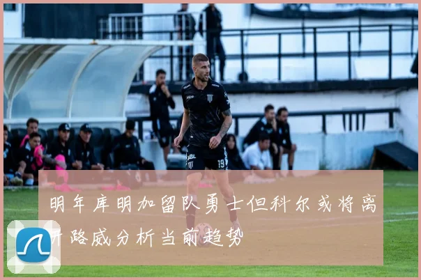 明年库明加留队勇士但科尔或将离开路威分析当前趋势