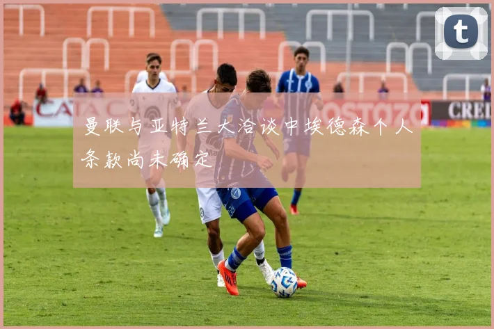 曼联与亚特兰大洽谈中埃德森个人条款尚未确定