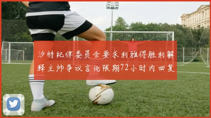 沙特纪律委员会要求利雅得胜利解释主帅争议言论限期72小时内回复
