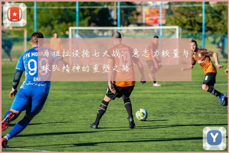 马祖拉谈抢七大战：意志力较量与球队精神的重塑之路