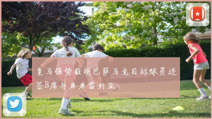 皇马强势截胡巴萨马竞目标球员连签B席与库库雷利亚