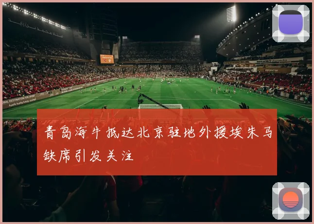 青岛海牛抵达北京驻地外援埃朱马缺席引发关注