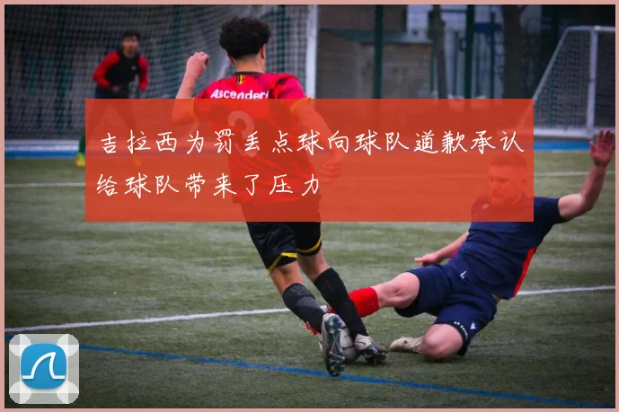 吉拉西为罚丢点球向球队道歉承认给球队带来了压力